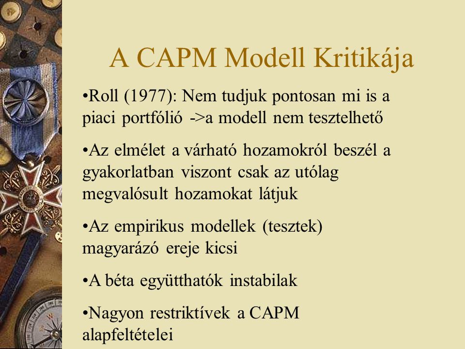 A CAPM Modell Kritikája Roll (1977): Nem tudjuk pontosan mi is a piaci portfólió ->a modell nem tesztelhető Az elmélet a várható hozamokról beszél a gyakorlatban viszont csak az utólag megvalósult hozamokat látjuk Az empirikus modellek (tesztek) magyarázó ereje kicsi A béta együtthatók instabilak Nagyon restriktívek a CAPM alapfeltételei