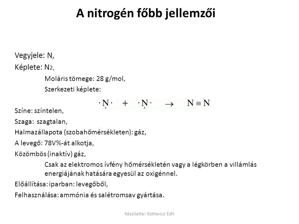 A nitrogén főbb jellemzői Vegyjele: N, Képlete: N 2, Moláris tömege: 28 g/mol, Szerkezeti képlete: Színe: színtelen, Szaga: szagtalan, Halmazállapota (szobahőmérsékleten): gáz, A levegő: 78V%-át alkotja, Közömbös (inaktív) gáz, Csak az elektromos ívfény hőmérsékletén vagy a légkörben a villámlás energiájának hatására egyesül az oxigénnel.