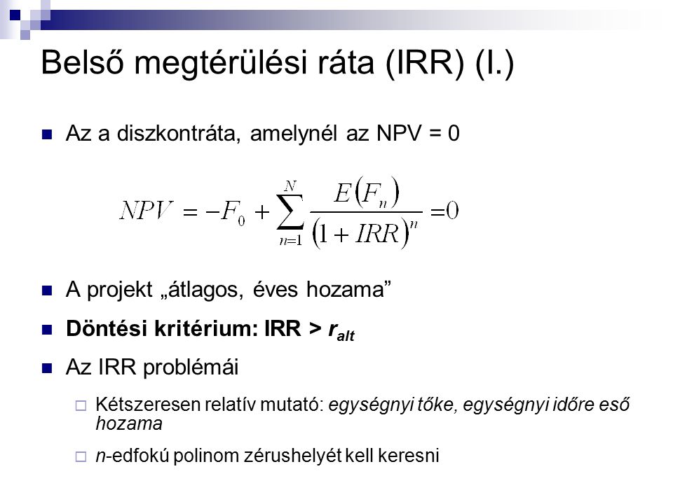 Belső megtérülési ráta (IRR) (I.) Az a diszkontráta, amelynél az NPV = 0 A projekt „átlagos, éves hozama Döntési kritérium: IRR > r alt Az IRR problémái  Kétszeresen relatív mutató: egységnyi tőke, egységnyi időre eső hozama  n-edfokú polinom zérushelyét kell keresni