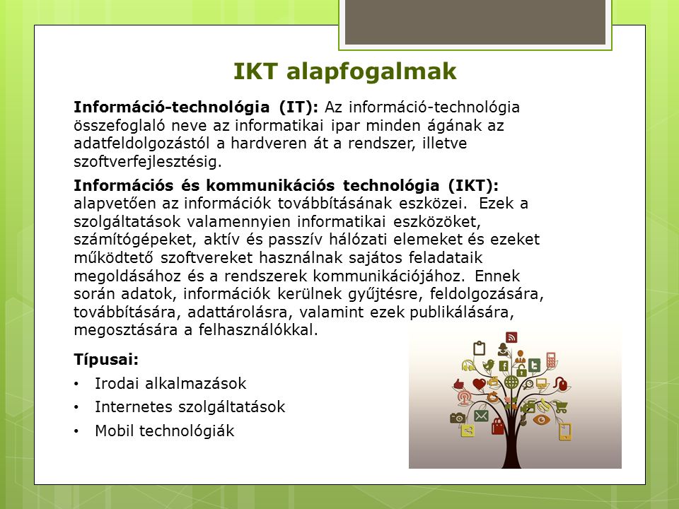 IKT alapfogalmak Információ-technológia (IT): Az információ-technológia összefoglaló neve az informatikai ipar minden ágának az adatfeldolgozástól a hardveren át a rendszer, illetve szoftverfejlesztésig.
