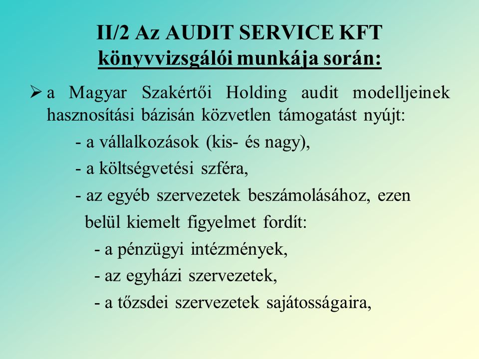 II/2 Az AUDIT SERVICE KFT könyvvizsgálói munkája során:  a Magyar Szakértői Holding audit modelljeinek hasznosítási bázisán közvetlen támogatást nyújt: - a vállalkozások (kis- és nagy), - a költségvetési szféra, - az egyéb szervezetek beszámolásához, ezen belül kiemelt figyelmet fordít: - a pénzügyi intézmények, - az egyházi szervezetek, - a tőzsdei szervezetek sajátosságaira,