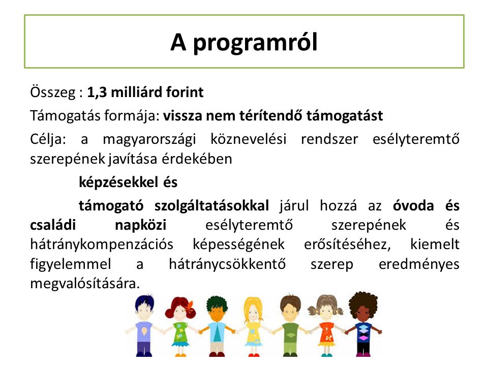 A programról Összeg : 1,3 milliárd forint Támogatás formája: vissza nem térítendő támogatást Célja: a magyarországi köznevelési rendszer esélyteremtő szerepének javítása érdekében képzésekkel és támogató szolgáltatásokkal járul hozzá az óvoda és családi napközi esélyteremtő szerepének és hátránykompenzációs képességének erősítéséhez, kiemelt figyelemmel a hátránycsökkentő szerep eredményes megvalósítására.