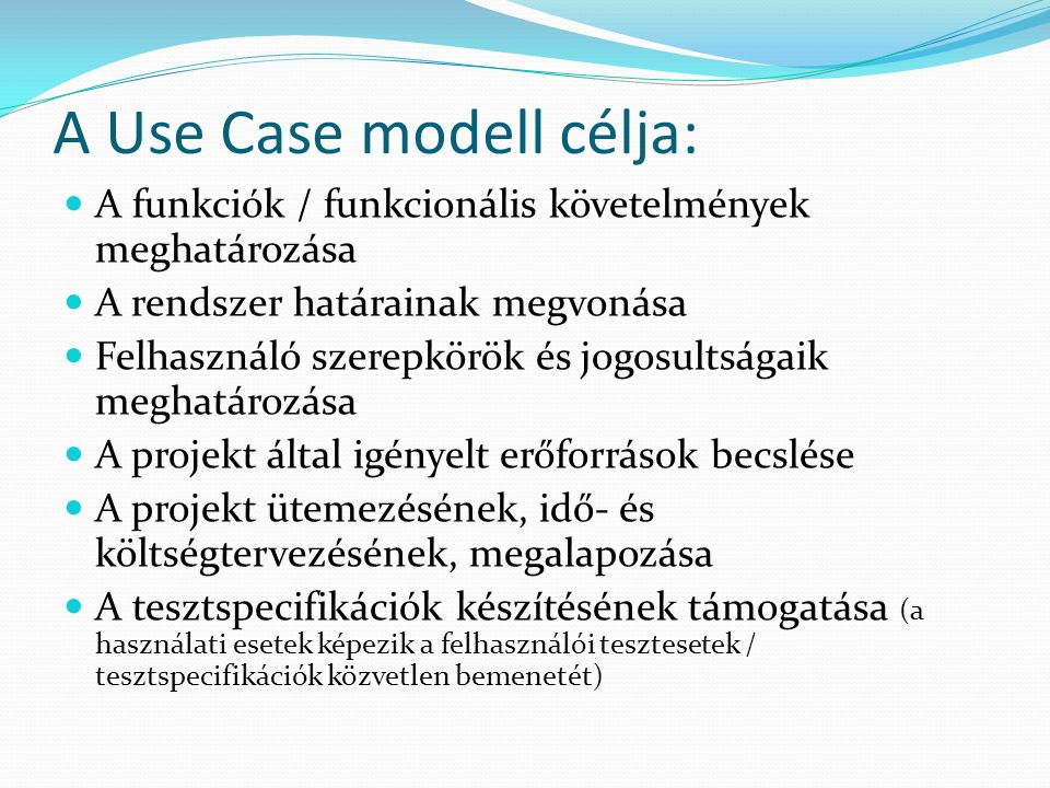 A Use Case modell célja: A funkciók / funkcionális követelmények meghatározása A rendszer határainak megvonása Felhasználó szerepkörök és jogosultságaik meghatározása A projekt által igényelt erőforrások becslése A projekt ütemezésének, idő- és költségtervezésének, megalapozása A tesztspecifikációk készítésének támogatása (a használati esetek képezik a felhasználói tesztesetek / tesztspecifikációk közvetlen bemenetét)