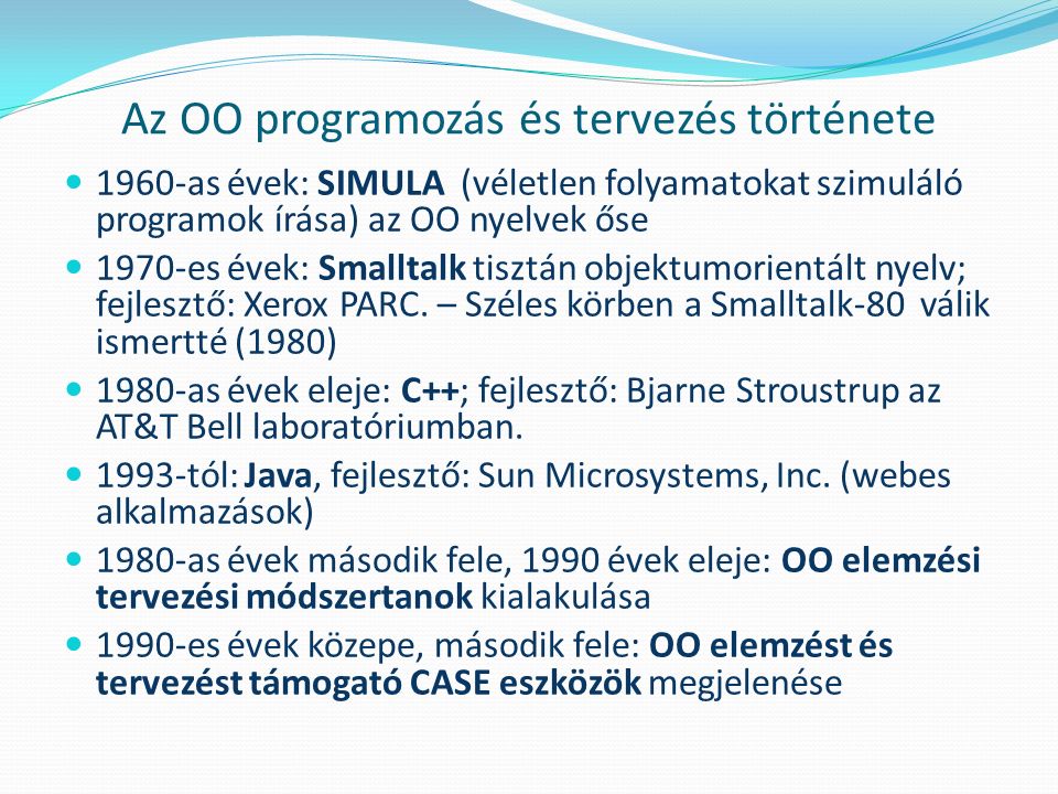 Az OO programozás és tervezés története 1960-as évek: SIMULA (véletlen folyamatokat szimuláló programok írása) az OO nyelvek őse 1970-es évek: Smalltalk tisztán objektumorientált nyelv; fejlesztő: Xerox PARC.