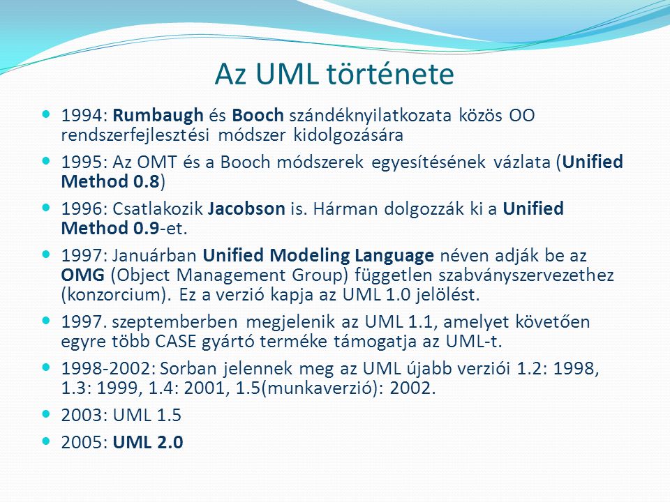 Az UML története 1994: Rumbaugh és Booch szándéknyilatkozata közös OO rendszerfejlesztési módszer kidolgozására 1995: Az OMT és a Booch módszerek egyesítésének vázlata (Unified Method 0.8) 1996: Csatlakozik Jacobson is.