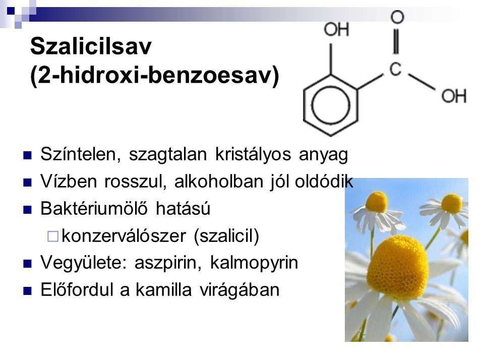 Szalicilsav (2-hidroxi-benzoesav) Színtelen, szagtalan kristályos anyag Vízben rosszul, alkoholban jól oldódik Baktériumölő hatású  konzerválószer (szalicil) Vegyülete: aszpirin, kalmopyrin Előfordul a kamilla virágában