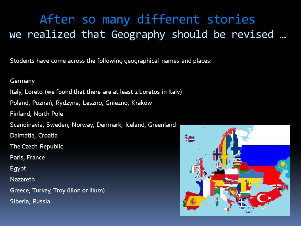 After so many different stories we realized that Geography should be revised … Students have come across the following geographical names and places: Germany Italy, Loreto (we found that there are at least 2 Loretos in Italy) Poland, Poznań, Rydzyna, Leszno, Gniezno, Kraków Finland, North Pole Scandinavia, Sweden, Norway, Denmark, Iceland, Greenland Dalmatia, Croatia The Czech Republic Paris, France Egypt Nazareth Greece, Turkey, Troy (Ilion or Ilium) Siberia, Russia.