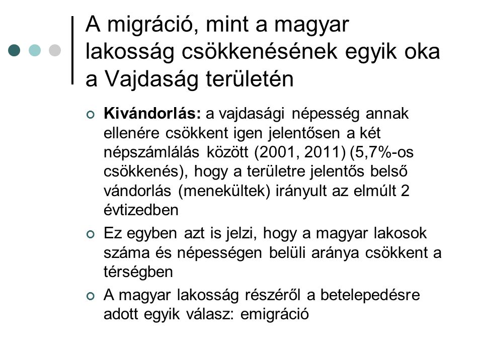 A migráció, mint a magyar lakosság csökkenésének egyik oka a Vajdaság területén Kivándorlás: a vajdasági népesség annak ellenére csökkent igen jelentősen a két népszámlálás között (2001, 2011) (5,7%-os csökkenés), hogy a területre jelentős belső vándorlás (menekültek) irányult az elmúlt 2 évtizedben Ez egyben azt is jelzi, hogy a magyar lakosok száma és népességen belüli aránya csökkent a térségben A magyar lakosság részéről a betelepedésre adott egyik válasz: emigráció