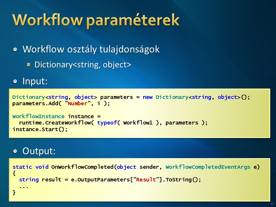 33 Dictionary parameters = new Dictionary (); parameters.Add( Number , i ); WorkflowInstance instance = runtime.CreateWorkflow( typeof( Workflow1 ), parameters ); instance.Start(); Dictionary parameters = new Dictionary (); parameters.Add( Number , i ); WorkflowInstance instance = runtime.CreateWorkflow( typeof( Workflow1 ), parameters ); instance.Start(); static void OnWorkflowCompleted(object sender, WorkflowCompletedEventArgs e) { string result = e.OutputParameters[ Result ].ToString();...