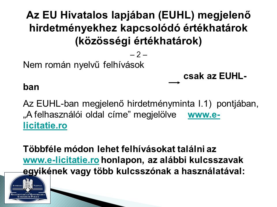 Az EU Hivatalos lapjában (EUHL) megjelenő hirdetményekhez kapcsolódó értékhatárok (közösségi értékhatárok) – 2 – Nem román nyelvű felhívások csak az EUHL- ban Az EUHL-ban megjelenő hirdetményminta I.1) pontjában, „A felhasználói oldal címe megjelölve   licitatie.rowww.e- licitatie.ro Többféle módon lehet felhívásokat találni az   honlapon, az alábbi kulcsszavak egyikének vagy több kulcsszónak a használatával: