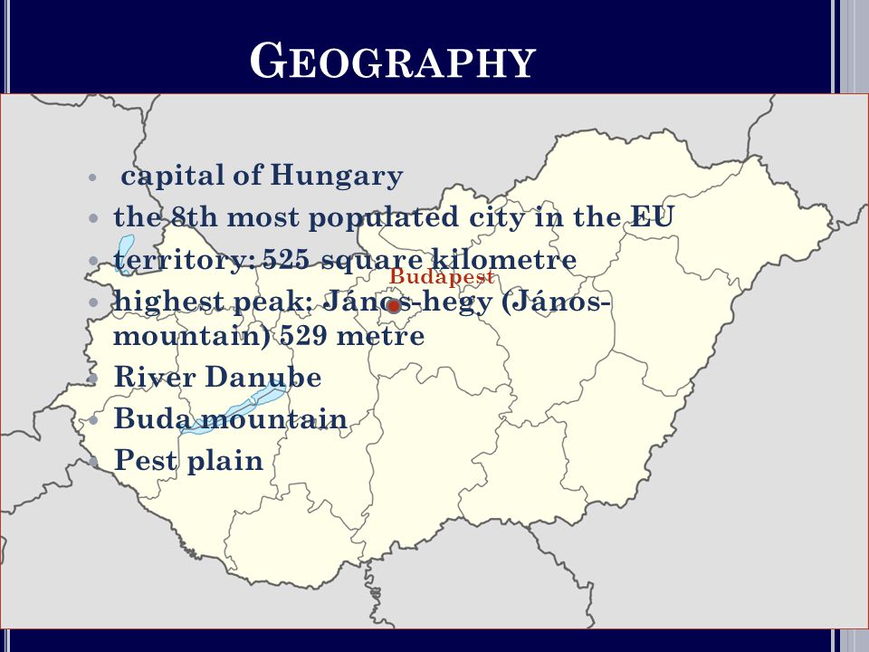 G EOGRAPHY  capital of Hungary  the 8th most populated city in the EU  territory: 525 square kilometre  highest peak: János-hegy (János- mountain) 529 metre  River Danube  Buda mountain  Pest plain Budapest