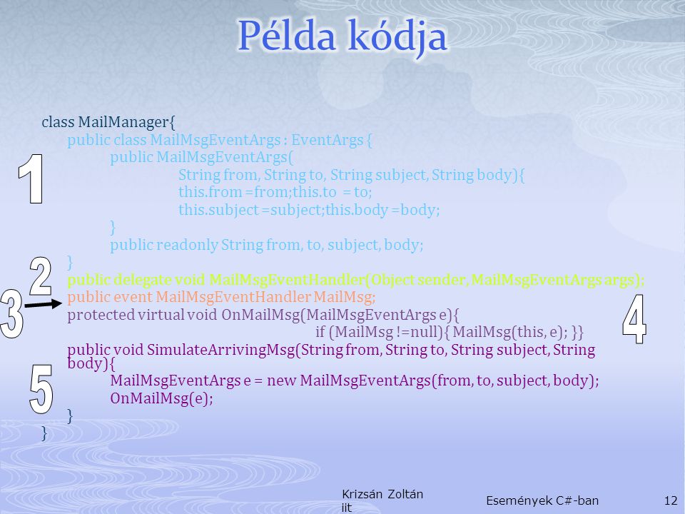 class MailManager{ public class MailMsgEventArgs : EventArgs { public MailMsgEventArgs( String from, String to, String subject, String body){ this.from =from;this.to = to; this.subject =subject;this.body =body; } public readonly String from, to, subject, body; } public delegate void MailMsgEventHandler(Object sender, MailMsgEventArgs args); public event MailMsgEventHandler MailMsg; protected virtual void OnMailMsg(MailMsgEventArgs e){ if (MailMsg !=null){ MailMsg(this, e); }} public void SimulateArrivingMsg(String from, String to, String subject, String body){ MailMsgEventArgs e = new MailMsgEventArgs(from, to, subject, body); OnMailMsg(e); } Krizsán Zoltán iit Események C#-ban12