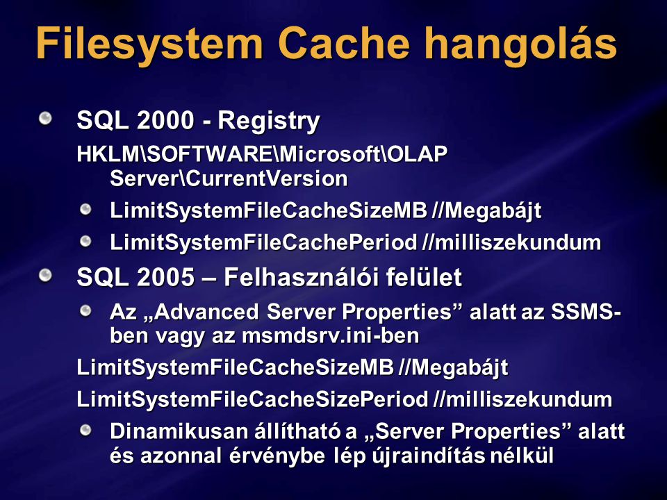 Filesystem Cache hangolás SQL Registry HKLM\SOFTWARE\Microsoft\OLAP Server\CurrentVersion LimitSystemFileCacheSizeMB //Megabájt LimitSystemFileCachePeriod //milliszekundum SQL 2005 – Felhasználói felület Az „Advanced Server Properties alatt az SSMS- ben vagy az msmdsrv.ini-ben LimitSystemFileCacheSizeMB //Megabájt LimitSystemFileCacheSizePeriod //milliszekundum Dinamikusan állítható a „Server Properties alatt és azonnal érvénybe lép újraindítás nélkül