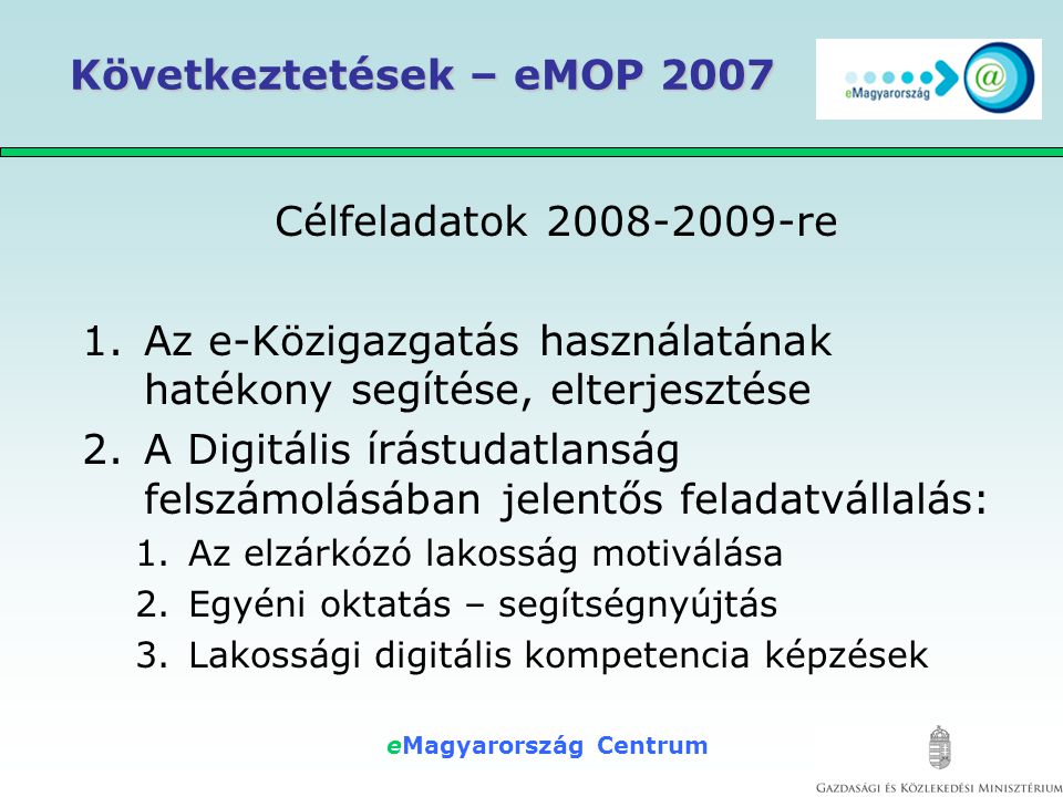 eMagyarország Centrum Következtetések – eMOP 2007 Célfeladatok re 1.Az e-Közigazgatás használatának hatékony segítése, elterjesztése 2.A Digitális írástudatlanság felszámolásában jelentős feladatvállalás: 1.Az elzárkózó lakosság motiválása 2.Egyéni oktatás – segítségnyújtás 3.Lakossági digitális kompetencia képzések