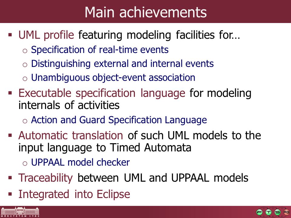 Main achievements  UML profile featuring modeling facilities for… o Specification of real-time events o Distinguishing external and internal events o Unambiguous object-event association  Executable specification language for modeling internals of activities o Action and Guard Specification Language  Automatic translation of such UML models to the input language to Timed Automata o UPPAAL model checker  Traceability between UML and UPPAAL models  Integrated into Eclipse