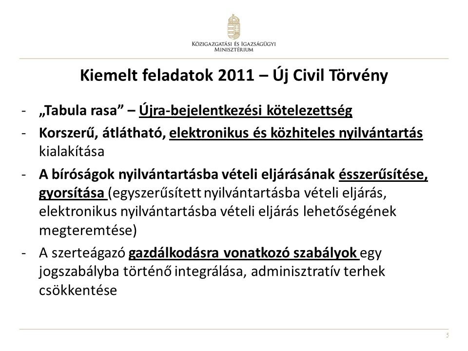5 Kiemelt feladatok 2011 – Új Civil Törvény -„Tabula rasa – Újra-bejelentkezési kötelezettség -Korszerű, átlátható, elektronikus és közhiteles nyilvántartás kialakítása -A bíróságok nyilvántartásba vételi eljárásának ésszerűsítése, gyorsítása (egyszerűsített nyilvántartásba vételi eljárás, elektronikus nyilvántartásba vételi eljárás lehetőségének megteremtése) -A szerteágazó gazdálkodásra vonatkozó szabályok egy jogszabályba történő integrálása, adminisztratív terhek csökkentése