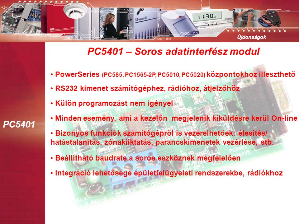 PC5401 Újdonságok PC5401 – Soros adatinterfész modul • PowerSeries (PC585, PC1565-2P, PC5010, PC5020) központokhoz illeszthető • RS232 kimenet számítógéphez, rádióhoz, átjelzőhöz • Külön programozást nem igényel • Minden esemény, ami a kezelőn megjelenik kiküldésre kerül On-line • Bizonyos funkciók számítógépről is vezérelhetőek: élesítés/ hatástalanítás, zónakiiktatás, parancskimenetek vezérlése, stb.