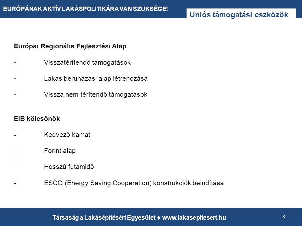 Uniós támogatási eszközök Európai Regionális Fejlesztési Alap -Visszatérítendő támogatások -Lakás beruházási alap létrehozása -Vissza nem térítendő támogatások EIB kölcsönök -Kedvező kamat -Forint alap -Hosszú futamidő -ESCO (Energy Saving Cooperation) konstrukciók beindítása 3 Társaság a Lakásépítésért Egyesület    EURÓPÁNAK AKTÍV LAKÁSPOLITIKÁRA VAN SZÜKSÉGE!