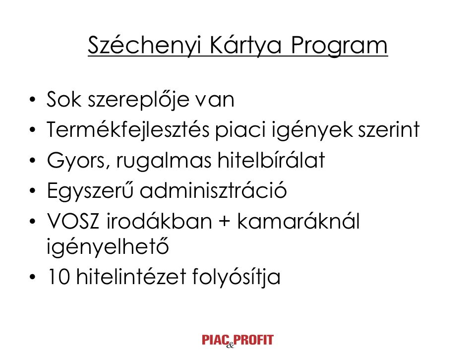 Széchenyi Kártya Program • Sok szereplője van • Termékfejlesztés piaci igények szerint • Gyors, rugalmas hitelbírálat • Egyszerű adminisztráció • VOSZ irodákban + kamaráknál igényelhető • 10 hitelintézet folyósítja