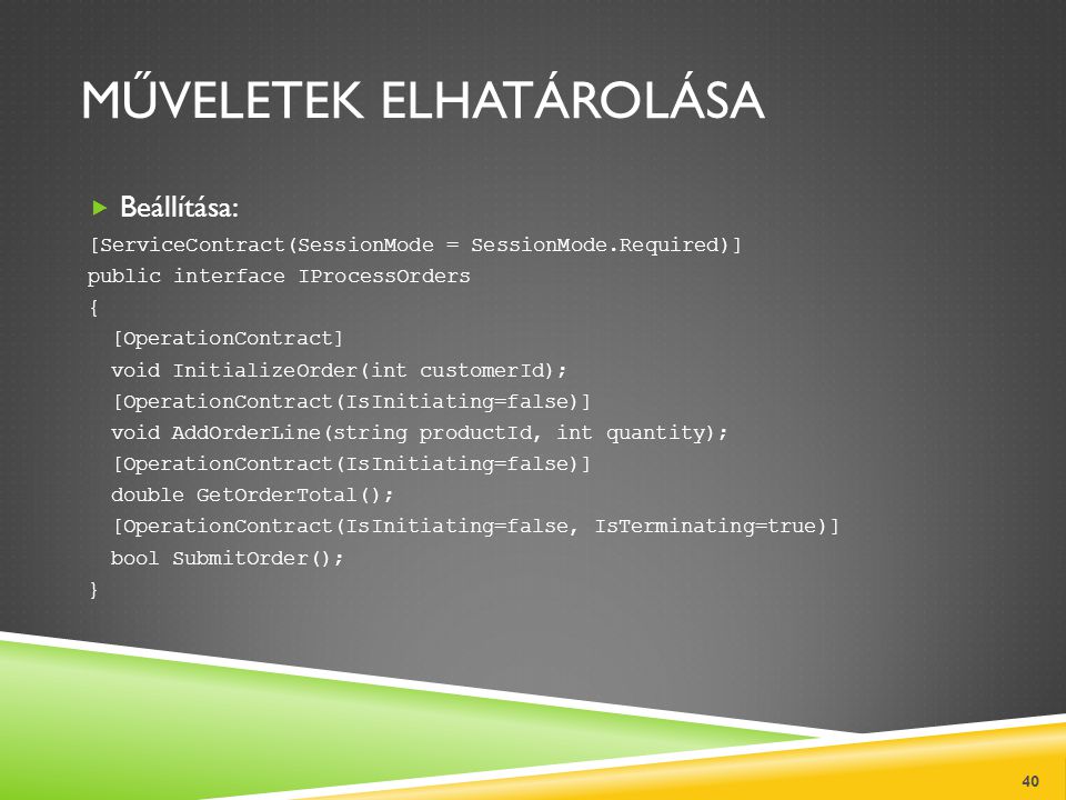 MŰVELETEK ELHATÁROLÁSA  Beállítása: [ServiceContract(SessionMode = SessionMode.Required)] public interface IProcessOrders { [OperationContract] void InitializeOrder(int customerId); [OperationContract(IsInitiating=false)] void AddOrderLine(string productId, int quantity); [OperationContract(IsInitiating=false)] double GetOrderTotal(); [OperationContract(IsInitiating=false, IsTerminating=true)] bool SubmitOrder(); } 40