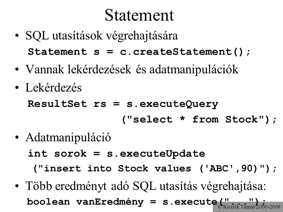 © Kozsik Tamás Statement •SQL utasítások végrehajtására Statement s = c.createStatement(); •Vannak lekérdezések és adatmanipulációk •Lekérdezés ResultSet rs = s.executeQuery ( select * from Stock ); •Adatmanipuláció int sorok = s.executeUpdate ( insert into Stock values ( ABC ,90) ); •Több eredményt adó SQL utasítás végrehajtása: boolean vanEredmény = s.execute( ... );