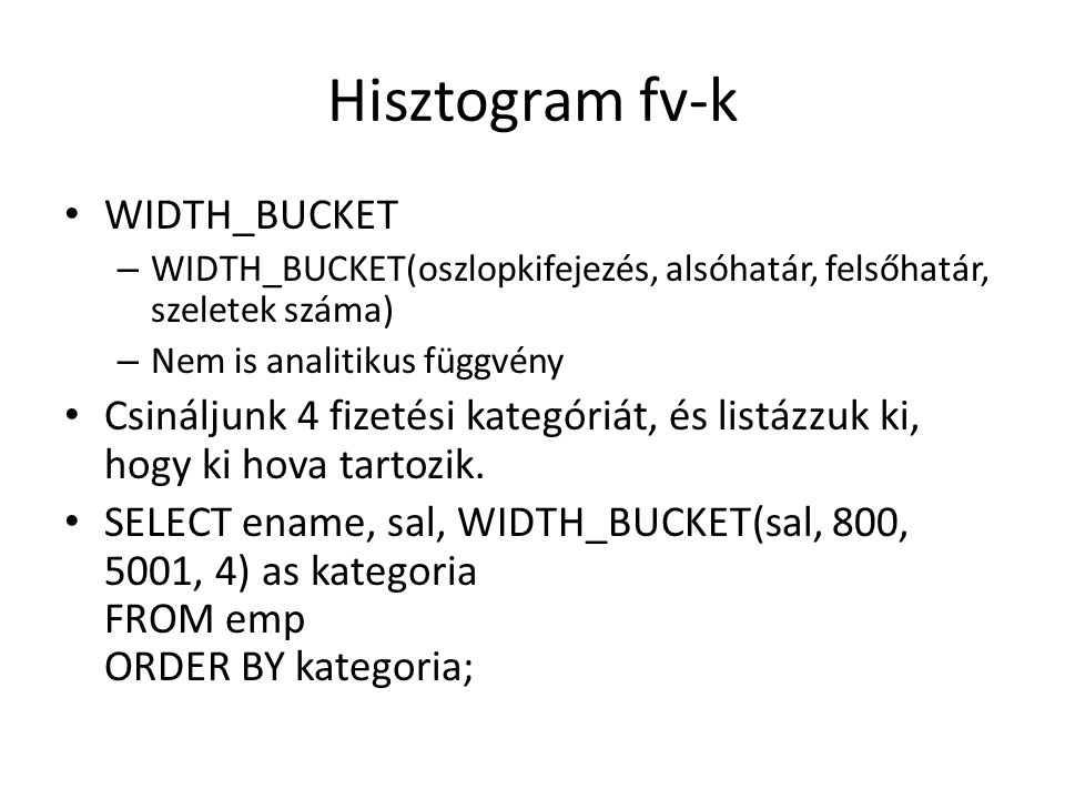 Hisztogram fv-k • WIDTH_BUCKET – WIDTH_BUCKET(oszlopkifejezés, alsóhatár, felsőhatár, szeletek száma) – Nem is analitikus függvény • Csináljunk 4 fizetési kategóriát, és listázzuk ki, hogy ki hova tartozik.