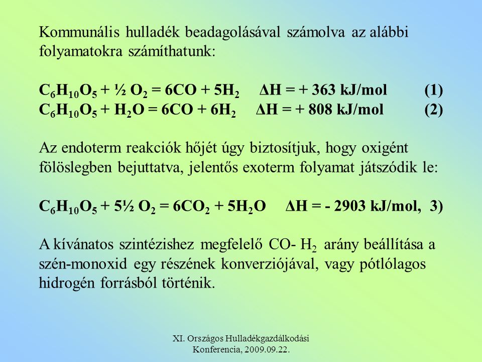 Kommunális hulladék beadagolásával számolva az alábbi folyamatokra számíthatunk: C 6 H 10 O 5 + ½ O 2 = 6CO + 5H 2 ΔΗ = kJ/mol(1) C 6 H 10 O 5 + H 2 O = 6CO + 6H 2 ΔΗ = kJ/mol(2) Az endoterm reakciók hőjét úgy biztosítjuk, hogy oxigént fölöslegben bejuttatva, jelentős exoterm folyamat játszódik le: C 6 H 10 O 5 + 5½ O 2 = 6CO 2 + 5H 2 O ΔΗ = kJ/mol, 3) A kívánatos szintézishez megfelelő CO- H 2 arány beállítása a szén-monoxid egy részének konverziójával, vagy pótlólagos hidrogén forrásból történik.