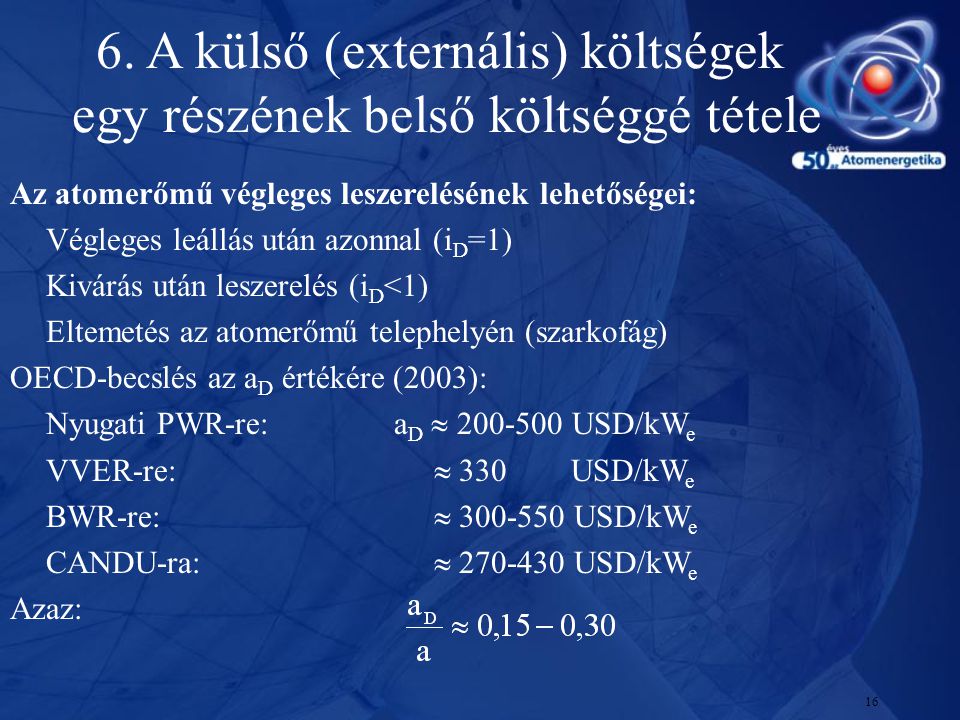 16 Az atomerőmű végleges leszerelésének lehetőségei: Végleges leállás után azonnal (i D =1) Kivárás után leszerelés (i D <1) Eltemetés az atomerőmű telephelyén (szarkofág) OECD-becslés az a D értékére (2003): Nyugati PWR-re: a D  USD/kW e VVER-re:  330 USD/kW e BWR-re:  USD/kW e CANDU-ra:  USD/kW e Azaz: 6.
