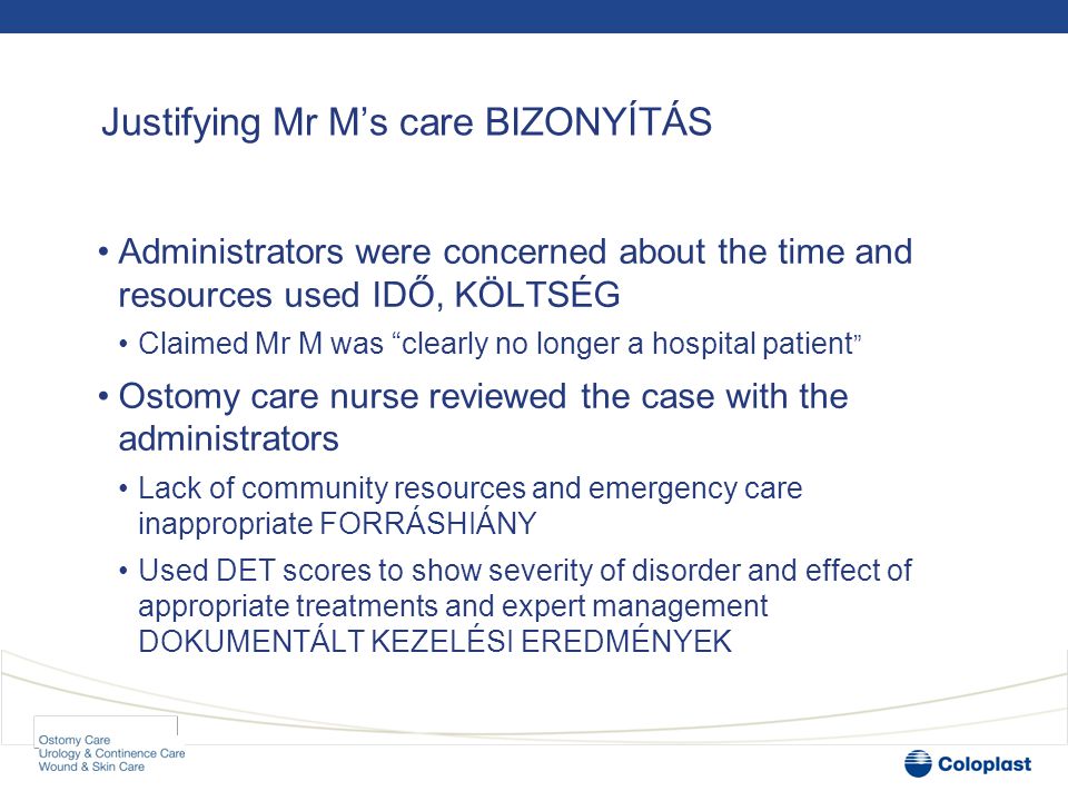 Justifying Mr M’s care BIZONYÍTÁS •Administrators were concerned about the time and resources used IDŐ, KÖLTSÉG •Claimed Mr M was clearly no longer a hospital patient •Ostomy care nurse reviewed the case with the administrators •Lack of community resources and emergency care inappropriate FORRÁSHIÁNY •Used DET scores to show severity of disorder and effect of appropriate treatments and expert management DOKUMENTÁLT KEZELÉSI EREDMÉNYEK