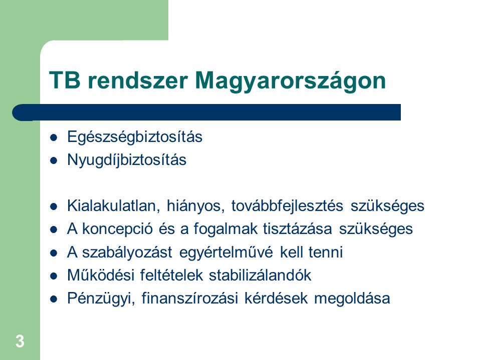 3 TB rendszer Magyarországon  Egészségbiztosítás  Nyugdíjbiztosítás  Kialakulatlan, hiányos, továbbfejlesztés szükséges  A koncepció és a fogalmak tisztázása szükséges  A szabályozást egyértelművé kell tenni  Működési feltételek stabilizálandók  Pénzügyi, finanszírozási kérdések megoldása