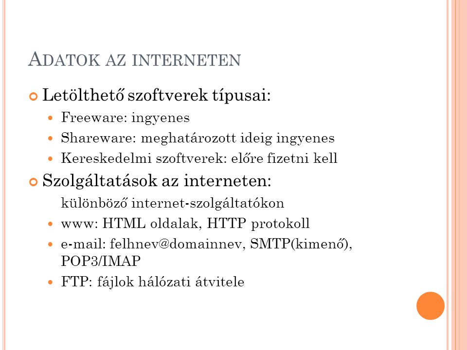 A DATOK AZ INTERNETEN Letölthető szoftverek típusai:  Freeware: ingyenes  Shareware: meghatározott ideig ingyenes  Kereskedelmi szoftverek: előre fizetni kell Szolgáltatások az interneten: különböző internet-szolgáltatókon  www: HTML oldalak, HTTP protokoll    SMTP(kimenő), POP3/IMAP  FTP: fájlok hálózati átvitele