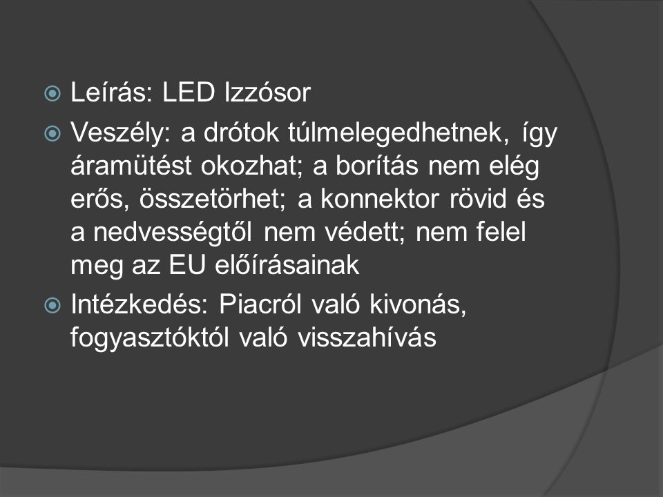  Leírás: LED Izzósor  Veszély: a drótok túlmelegedhetnek, így áramütést okozhat; a borítás nem elég erős, összetörhet; a konnektor rövid és a nedvességtől nem védett; nem felel meg az EU előírásainak  Intézkedés: Piacról való kivonás, fogyasztóktól való visszahívás