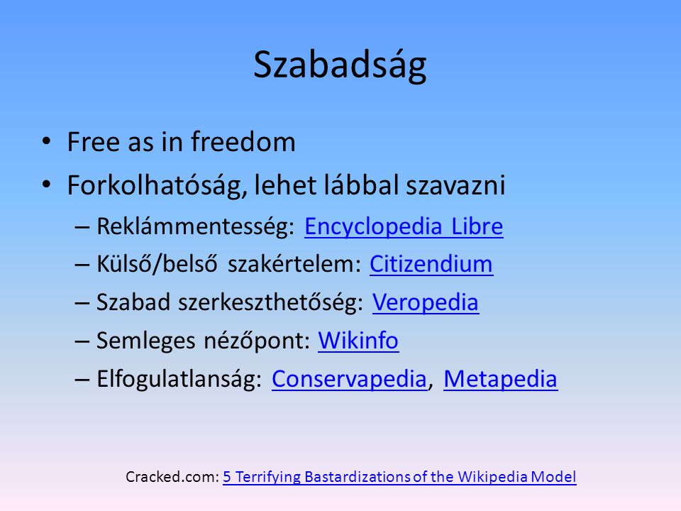 Szabadság Free as in freedom Forkolhatóság, lehet lábbal szavazni – Reklámmentesség: Encyclopedia LibreEncyclopedia Libre – Külső/belső szakértelem: CitizendiumCitizendium – Szabad szerkeszthetőség: VeropediaVeropedia – Semleges nézőpont: WikinfoWikinfo – Elfogulatlanság: Conservapedia, MetapediaConservapediaMetapedia Cracked.com: 5 Terrifying Bastardizations of the Wikipedia Model5 Terrifying Bastardizations of the Wikipedia Model