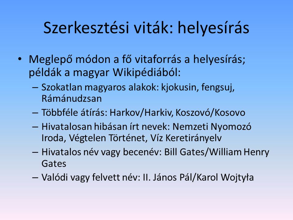 Szerkesztési viták: helyesírás Meglepő módon a fő vitaforrás a helyesírás; példák a magyar Wikipédiából: – Szokatlan magyaros alakok: kjokusin, fengsuj, Rámánudzsan – Többféle átírás: Harkov/Harkiv, Koszovó/Kosovo – Hivatalosan hibásan írt nevek: Nemzeti Nyomozó Iroda, Végtelen Történet, Víz Keretirányelv – Hivatalos név vagy becenév: Bill Gates/William Henry Gates – Valódi vagy felvett név: II.