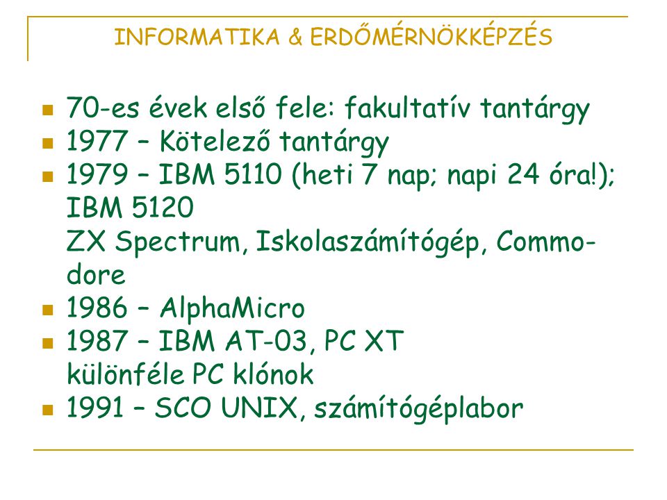 INFORMATIKA & ERDŐMÉRNÖKKÉPZÉS  70-es évek első fele: fakultatív tantárgy  1977 – Kötelező tantárgy  1979 – IBM 5110 (heti 7 nap; napi 24 óra!); IBM 5120 ZX Spectrum, Iskolaszámítógép, Commo- dore  1986 – AlphaMicro  1987 – IBM AT-03, PC XT különféle PC klónok  1991 – SCO UNIX, számítógéplabor