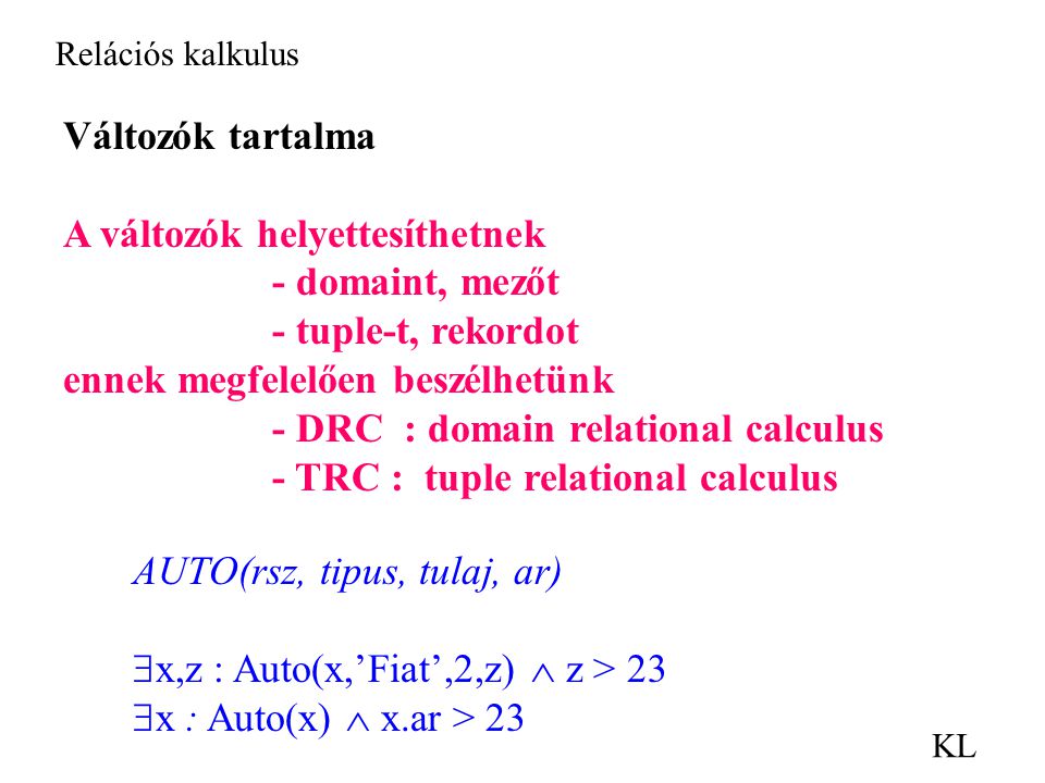 Relációs kalkulus KL Változók tartalma A változók helyettesíthetnek - domaint, mezőt - tuple-t, rekordot ennek megfelelően beszélhetünk - DRC : domain relational calculus - TRC : tuple relational calculus AUTO(rsz, tipus, tulaj, ar)  x,z : Auto(x,’Fiat’,2,z)  z > 23  x : Auto(x)  x.ar > 23