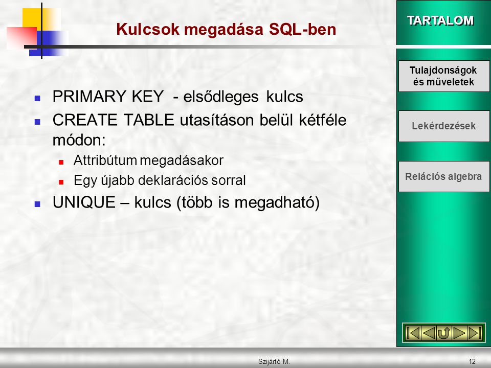 TARTALOM Szijártó M.12 Kulcsok megadása SQL-ben  PRIMARY KEY - elsődleges kulcs  CREATE TABLE utasításon belül kétféle módon:  Attribútum megadásakor  Egy újabb deklarációs sorral  UNIQUE – kulcs (több is megadható) Tulajdonságok és műveletek Lekérdezések Relációs algebra