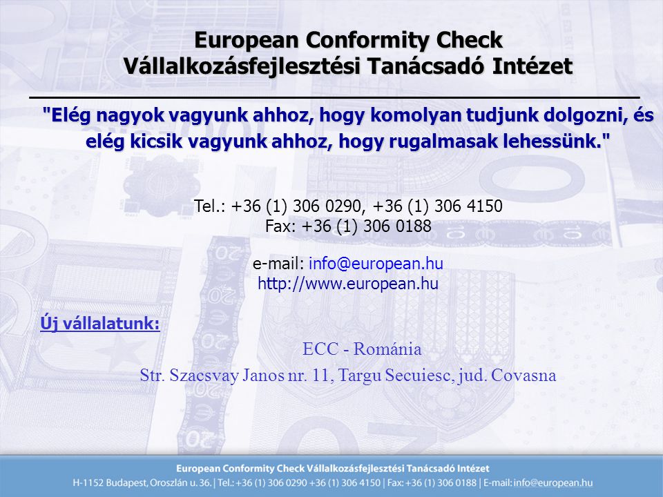 European Conformity Check Vállalkozásfejlesztési Tanácsadó Intézet Elég nagyok vagyunk ahhoz, hogy komolyan tudjunk dolgozni, és elég kicsik vagyunk ahhoz, hogy rugalmasak lehessünk. Tel.: +36 (1) , +36 (1) Fax: +36 (1) Új vállalatunk: ECC - Románia Str.
