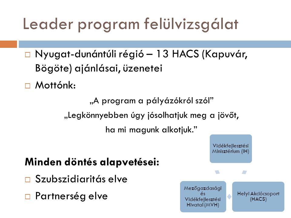 Leader program felülvizsgálat  Nyugat-dunántúli régió – 13 HACS (Kapuvár, Bögöte) ajánlásai, üzenetei  Mottónk: „A program a pályázókról szól „Legkönnyebben úgy jósolhatjuk meg a jövőt, ha mi magunk alkotjuk. Minden döntés alapvetései:  Szubszidiaritás elve  Partnerség elve Vidékfejlesztési Minisztérium (IH) Helyi Akciócsoport (HACS) Mezőgazdasági és Vidékfejlesztési Hivatal (MVH)
