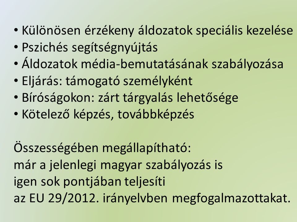 • Különösen érzékeny áldozatok speciális kezelése • Pszichés segítségnyújtás • Áldozatok média-bemutatásának szabályozása • Eljárás: támogató személyként • Bíróságokon: zárt tárgyalás lehetősége • Kötelező képzés, továbbképzés Összességében megállapítható: már a jelenlegi magyar szabályozás is igen sok pontjában teljesíti az EU 29/2012.