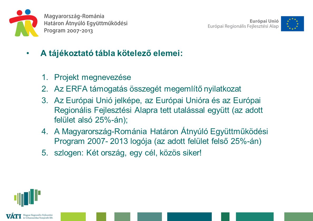 •A tájékoztató tábla kötelező elemei: 1.Projekt megnevezése 2.Az ERFA támogatás összegét megemlítő nyilatkozat 3.Az Európai Unió jelképe, az Európai Unióra és az Európai Regionális Fejlesztési Alapra tett utalással együtt (az adott felület alsó 25%-án); 4.A Magyarország-Románia Határon Átnyúló Együttműködési Program logója (az adott felület felső 25%-án) 5.szlogen: Két ország, egy cél, közös siker!