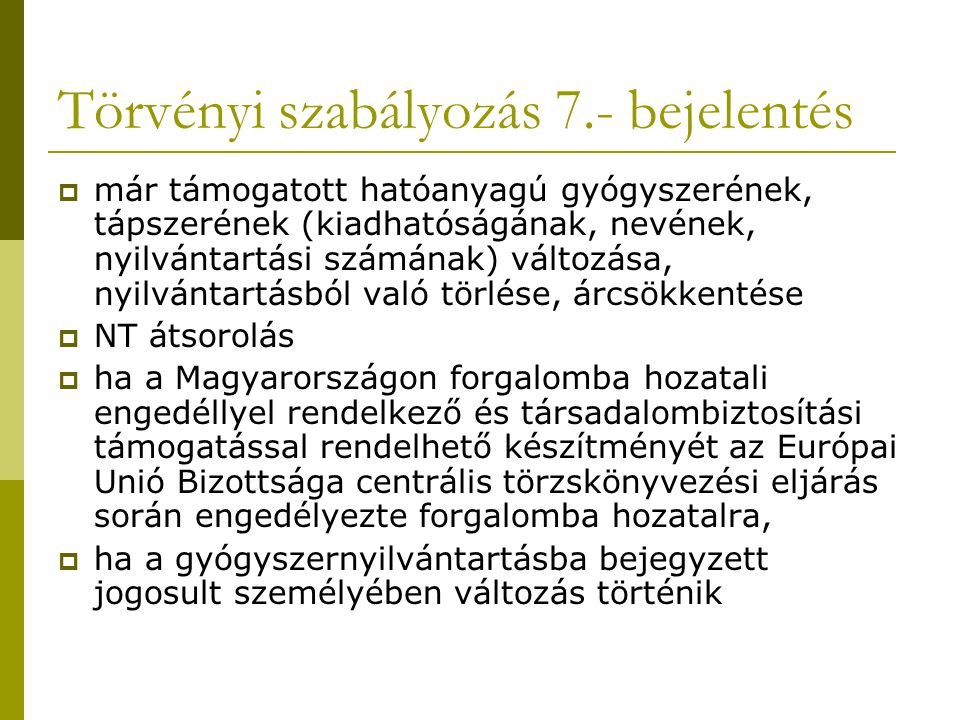 Törvényi szabályozás 7.- bejelentés  már támogatott hatóanyagú gyógyszerének, tápszerének (kiadhatóságának, nevének, nyilvántartási számának) változása, nyilvántartásból való törlése, árcsökkentése  NT átsorolás  ha a Magyarországon forgalomba hozatali engedéllyel rendelkező és társadalombiztosítási támogatással rendelhető készítményét az Európai Unió Bizottsága centrális törzskönyvezési eljárás során engedélyezte forgalomba hozatalra,  ha a gyógyszernyilvántartásba bejegyzett jogosult személyében változás történik