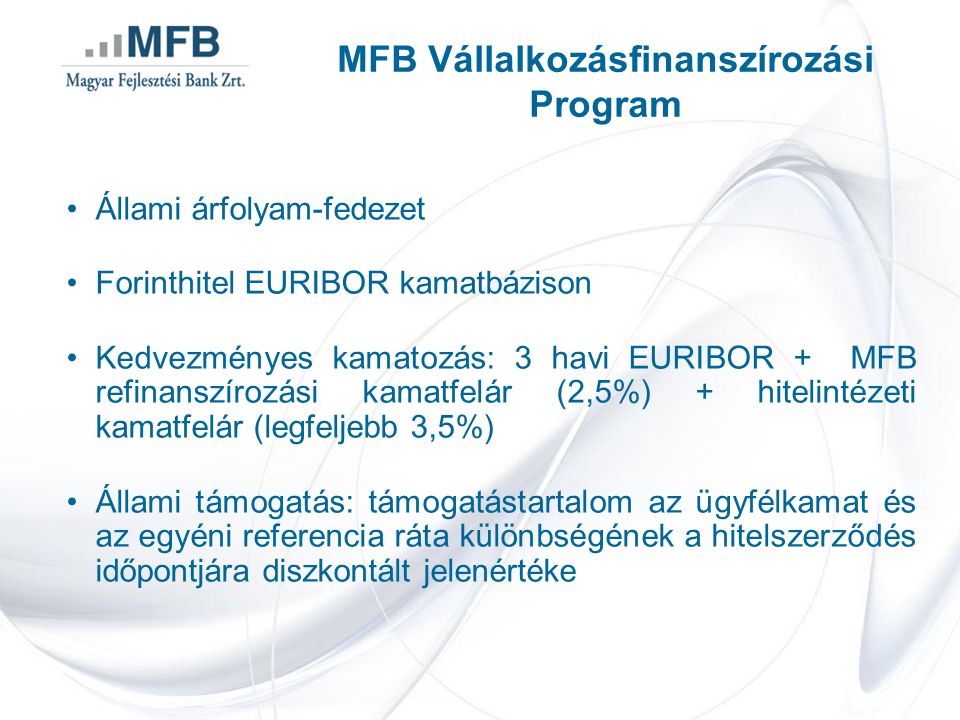 •Állami árfolyam-fedezet •Forinthitel EURIBOR kamatbázison •Kedvezményes kamatozás: 3 havi EURIBOR + MFB refinanszírozási kamatfelár (2,5%) + hitelintézeti kamatfelár (legfeljebb 3,5%) •Állami támogatás: támogatástartalom az ügyfélkamat és az egyéni referencia ráta különbségének a hitelszerződés időpontjára diszkontált jelenértéke MFB Vállalkozásfinanszírozási Program