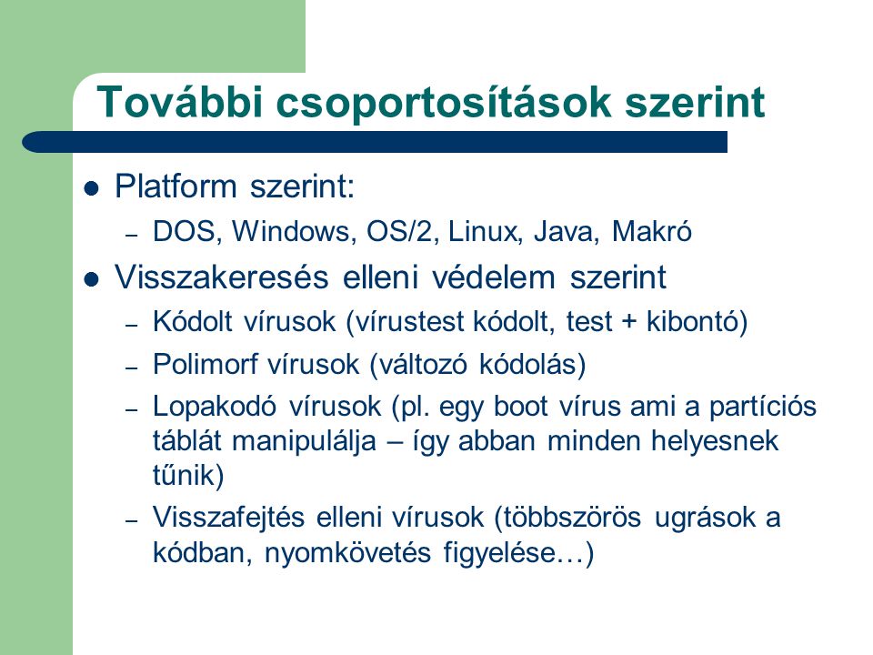 További csoportosítások szerint  Platform szerint: – DOS, Windows, OS/2, Linux, Java, Makró  Visszakeresés elleni védelem szerint – Kódolt vírusok (vírustest kódolt, test + kibontó) – Polimorf vírusok (változó kódolás) – Lopakodó vírusok (pl.