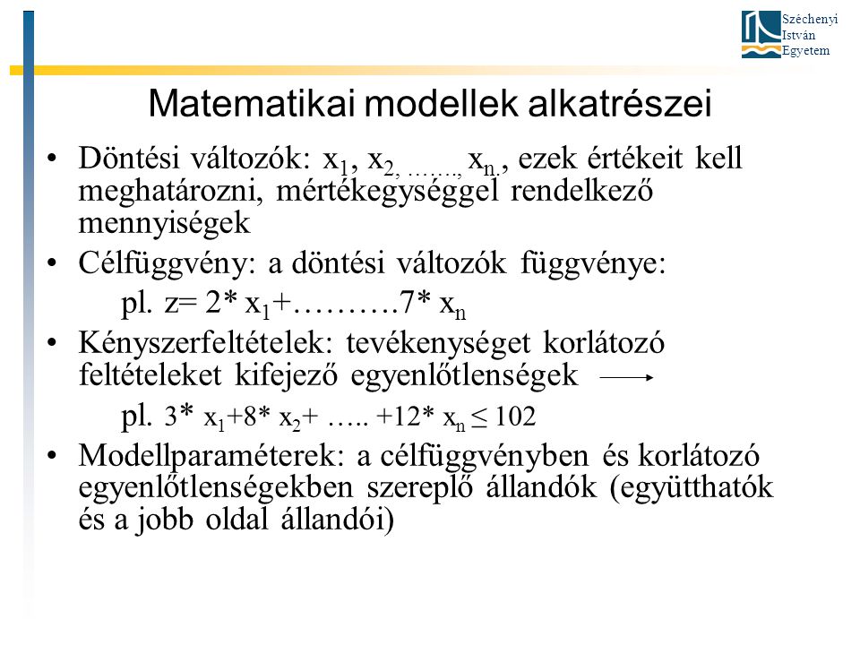 Széchenyi István Egyetem Matematikai modellek alkatrészei •Döntési változók: x 1, x 2, ……., x n., ezek értékeit kell meghatározni, mértékegységgel rendelkező mennyiségek •Célfüggvény: a döntési változók függvénye: pl.