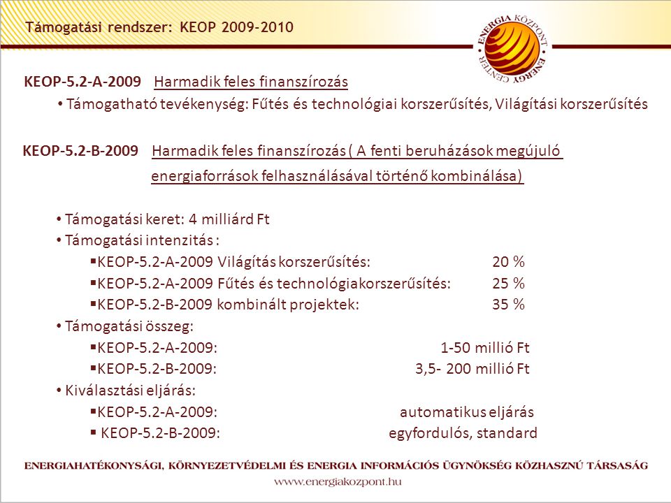 Támogatási rendszer: KEOP KEOP-5.2-A-2009 Harmadik feles finanszírozás • Támogatható tevékenység: Fűtés és technológiai korszerűsítés, Világítási korszerűsítés KEOP-5.2-B-2009 Harmadik feles finanszírozás ( A fenti beruházások megújuló energiaforrások felhasználásával történő kombinálása) • Támogatási keret: 4 milliárd Ft • Támogatási intenzitás :  KEOP-5.2-A-2009 Világítás korszerűsítés:20 %  KEOP-5.2-A-2009 Fűtés és technológiakorszerűsítés:25 %  KEOP-5.2-B-2009 kombinált projektek:35 % • Támogatási összeg:  KEOP-5.2-A-2009: 1-50 millió Ft  KEOP-5.2-B-2009: 3, millió Ft • Kiválasztási eljárás:  KEOP-5.2-A-2009: automatikus eljárás  KEOP-5.2-B-2009: egyfordulós, standard