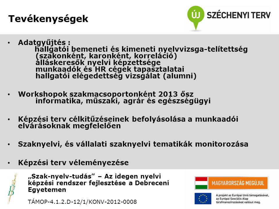 Tevékenységek „Szak-nyelv-tudás – Az idegen nyelvi képzési rendszer fejlesztése a Debreceni Egyetemen TÁMOP D-12/1/KONV • Adatgyűjtés : hallgatói bemeneti és kimeneti nyelvvizsga-telítettség (szakonként, karonként, korreláció) álláskeresők nyelvi képzettsége munkaadók és HR cégek tapasztalatai hallgatói elégedettség vizsgálat (alumni) • Workshopok szakmacsoportonként 2013 ősz informatika, műszaki, agrár és egészségügyi • Képzési terv célkitűzéseinek befolyásolása a munkaadói elvárásoknak megfelelően • Szaknyelvi, és vállalati szaknyelvi tematikák monitorozása • Képzési terv véleményezése