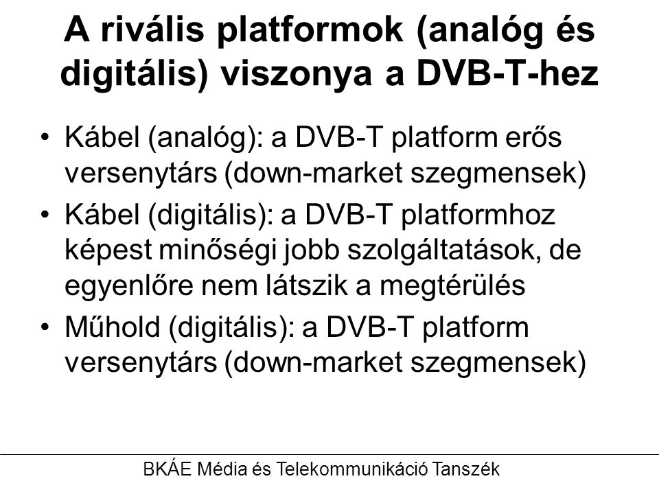 A rivális platformok (analóg és digitális) viszonya a DVB-T-hez Kábel (analóg): a DVB-T platform erős versenytárs (down-market szegmensek) Kábel (digitális): a DVB-T platformhoz képest minőségi jobb szolgáltatások, de egyenlőre nem látszik a megtérülés Műhold (digitális): a DVB-T platform versenytárs (down-market szegmensek) BKÁE Média és Telekommunikáció Tanszék