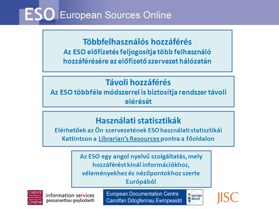 Távoli hozzáférés Az ESO többféle módszerrel is biztosítja rendszer távoli elérését Többfelhasználós hozzáférés Az ESO előfizetés feljogosítja több felhasználó hozzáférésére az előfizető szervezet hálózatán Használati statisztikák Elérhetőek az Ön szervezetének ESO használati statisztikái Kattintson a Librarian’s Resources pontra a főoldalon Az ESO egy angol nyelvű szolgáltatás, mely hozzáférést kínál információkhoz, véleményekhez és nézőpontokhoz szerte Európából