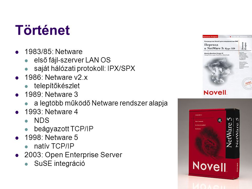 Történet 1983/85: Netware első fájl-szerver LAN OS saját hálózati protokoll: IPX/SPX 1986: Netware v2.x telepítőkészlet 1989: Netware 3 a legtöbb működő Netware rendszer alapja 1993: Netware 4 NDS beágyazott TCP/IP 1998: Netware 5 natív TCP/IP 2003: Open Enterprise Server SuSE integráció